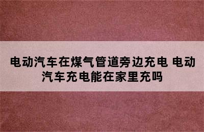 电动汽车在煤气管道旁边充电 电动汽车充电能在家里充吗